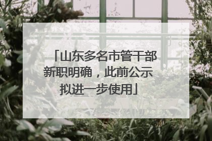 山东多名市管干部新职明确，此前公示拟进一步使用