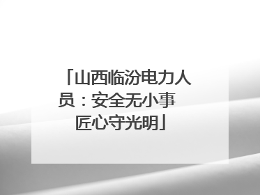 山西临汾电力人员：安全无小事 匠心守光明
