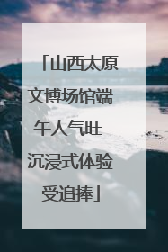 山西太原文博场馆端午人气旺 沉浸式体验受追捧