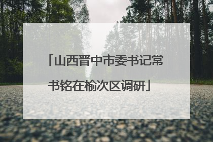 山西晋中市委书记常书铭在榆次区调研