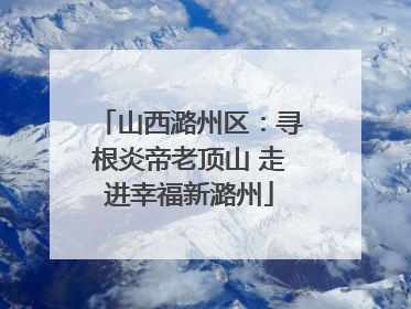 山西潞州区：寻根炎帝老顶山 走进幸福新潞州