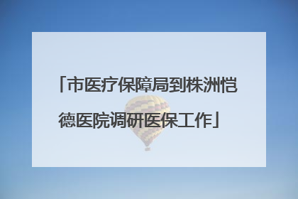 市医疗保障局到株洲恺德医院调研医保工作