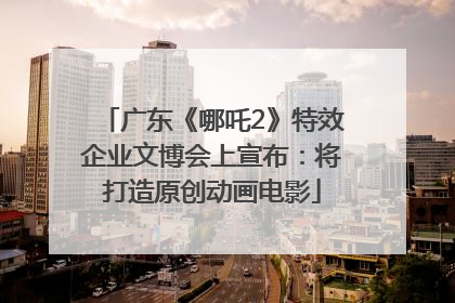 广东《哪吒2》特效企业文博会上宣布：将打造原创动画电影