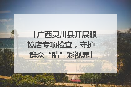 广西灵川县开展眼镜店专项检查，守护群众“睛”彩视界