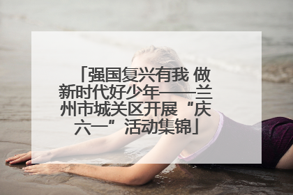 强国复兴有我 做新时代好少年——兰州市城关区开展“庆六一”活动集锦