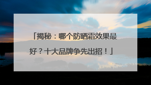 揭秘：哪个防晒霜效果最好？十大品牌争先出招！