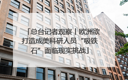 总台记者观察丨欧洲欲打造成美科研人员“吸铁石”面临现实挑战