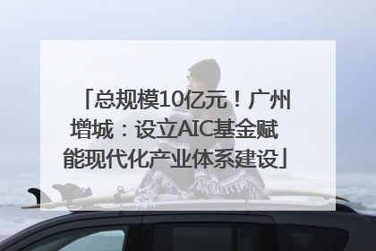 总规模10亿元！广州增城：设立AIC基金赋能现代化产业体系建设