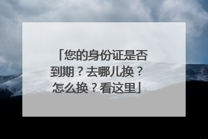 您的身份证是否到期？去哪儿换？怎么换？看这里