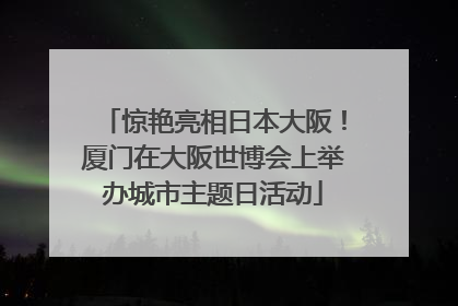 惊艳亮相日本大阪！厦门在大阪世博会上举办城市主题日活动