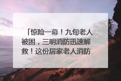 惊险一幕！九旬老人被困，三明消防迅速解救！这份居家老人消防安全指南请立刻收藏