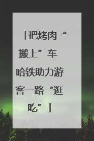 把烤肉“搬上”车 哈铁助力游客一路“逛吃”