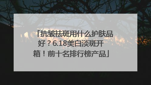 抗皱祛斑用什么护肤品好？6.18美白淡斑开箱！前十名排行榜产品