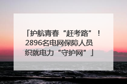 护航青春“赶考路”！2896名电网保障人员织就电力“守护网”