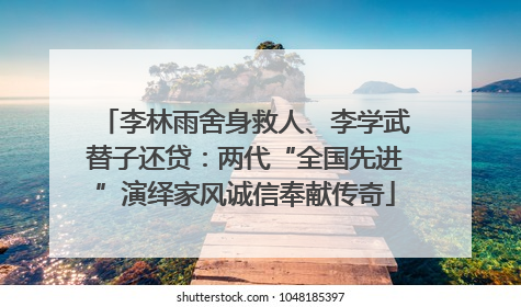 李林雨舍身救人、李学武替子还贷：两代“全国先进”演绎家风诚信奉献传奇