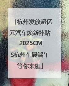 杭州发放超亿元汽车焕新补贴 2025CMS杭州车展端午等你来逛