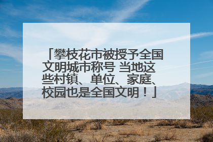 攀枝花市被授予全国文明城市称号 当地这些村镇、单位、家庭、校园也是全国文明！