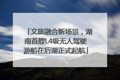 文旅融合新场景，湖南首艘L4级无人驾驶游船在后湖正式起航