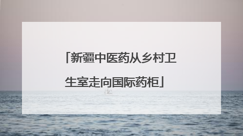 新疆中医药从乡村卫生室走向国际药柜