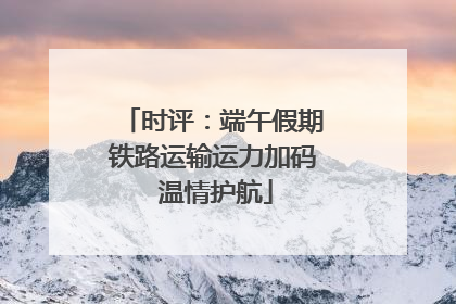 时评：端午假期铁路运输运力加码 温情护航