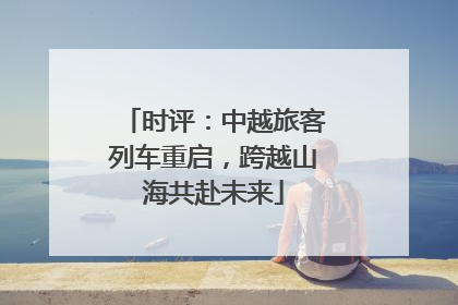 时评：中越旅客列车重启，跨越山海共赴未来
