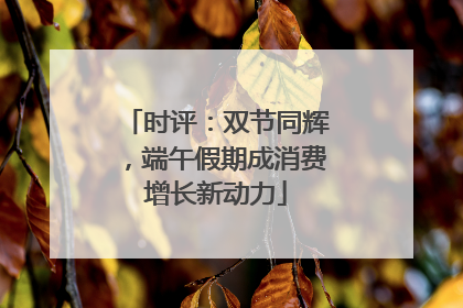 时评：双节同辉，端午假期成消费增长新动力
