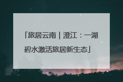 旅居云南｜澄江：一湖碧水激活旅居新生态