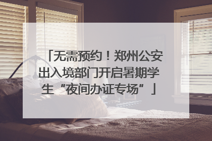 无需预约！郑州公安出入境部门开启暑期学生“夜间办证专场”