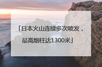 日本火山连续多次喷发，最高烟柱达1300米
