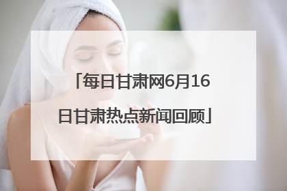 每日甘肃网6月16日甘肃热点新闻回顾