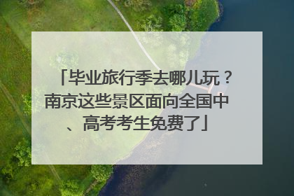 毕业旅行季去哪儿玩？南京这些景区面向全国中、高考考生免费了