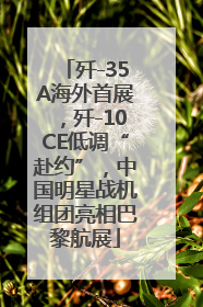 歼-35A海外首展，歼-10CE低调“赴约”，中国明星战机组团亮相巴黎航展