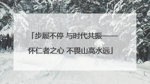 步履不停 与时代共振——怀仁者之心 不畏山高水远
