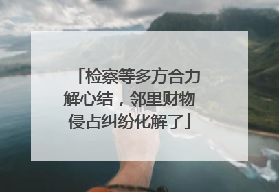 检察等多方合力解心结，邻里财物侵占纠纷化解了