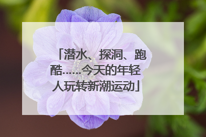 潜水、探洞、跑酷……今天的年轻人玩转新潮运动