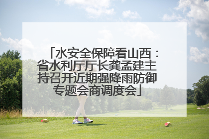 水安全保障看山西：省水利厅厅长龚孟建主持召开近期强降雨防御专题会商调度会