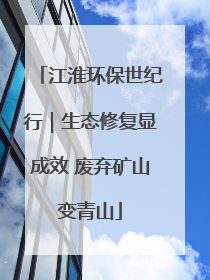 江淮环保世纪行｜生态修复显成效 废弃矿山变青山