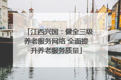 江西兴国：健全三级养老服务网络 全面提升养老服务质量