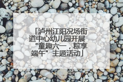 泸州江阳况场街道中心幼儿园开展“童趣六一，粽享端午”主题活动
