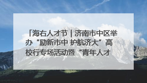 海右人才节｜济南市中区举办“励新市中 护航济大”高校行专场活动暨“青年人才 乐享市中”品牌推介会