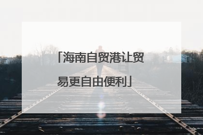 海南自贸港让贸易更自由便利