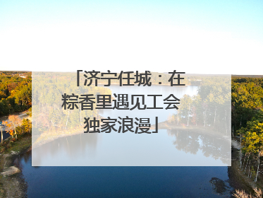 济宁任城：在粽香里遇见工会独家浪漫