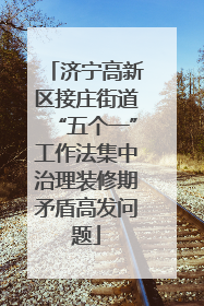 济宁高新区接庄街道“五个一”工作法集中治理装修期矛盾高发问题