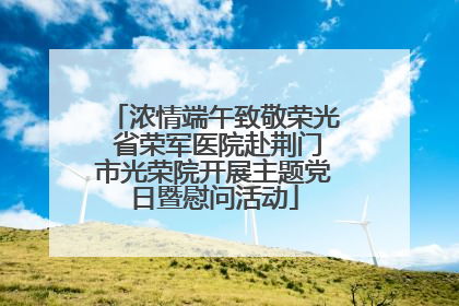 浓情端午致敬荣光 省荣军医院赴荆门市光荣院开展主题党日暨慰问活动