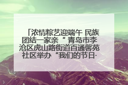 浓情粽艺迎端午 民族团结一家亲“ 青岛市李沧区虎山路街道百通馨苑社区举办“我们的节日·端午“主题活动