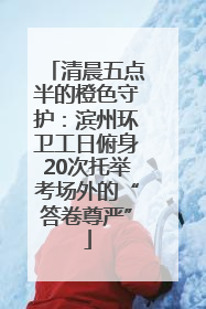 清晨五点半的橙色守护：滨州环卫工日俯身20次托举考场外的“答卷尊严”