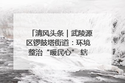 清风头条｜武陵源区锣鼓塔街道：环境整治“暖民心” 辖区面貌“靓”起来
