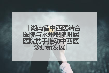 湖南省中西医结合医院与永州职院附属医院携手推动中西医诊疗新发展