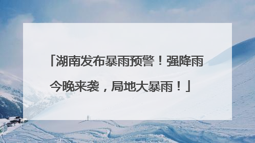 湖南发布暴雨预警！强降雨今晚来袭，局地大暴雨！