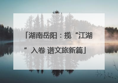 湖南岳阳：揽“江湖”入卷 谱文旅新篇